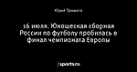 16 июля. Юношеская сборная России по футболу пробилась в финал чемпионата Европы