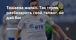 Ташаева жалко. Так глупо разбазарить свой талант, не дай бог