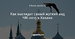 Как выглядит самый жуткий вид ЧМ-2015 в Казани