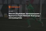 Михаил Кержаков: произошедшее с братом в «Пари Нижний Новгород» несправедливо