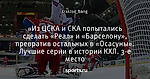 «Из ЦСКА и СКА попытались сделать «Реал» и «Барселону», превратив остальных в «Осасуны». Лучшие серии в истории КХЛ. 3-е место