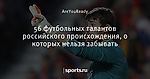 56 футбольных талантов российского происхождения, о которых нельзя забывать