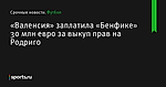 «Валенсия» заплатила «Бенфике» 30 млн евро за выкуп прав на Родриго - Футбол - Sports.ru