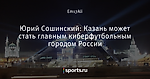 Юрий Сошинский: Казань может стать главным киберфутбольным городом России