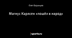 Магнус Карлсен «пошёл в народ»