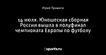 14 июля. Юношеская сборная России вышла в полуфинал чемпионата Европы по футболу