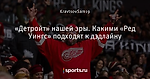 «Детройт» нашей эры. Какими «Ред Уингс» подходят к дэдлайну