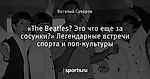 «The Beatles? Это что еще за сосунки?» Легендарные встречи спорта и поп-культуры