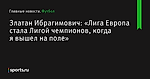 «Лига Европа стала Лигой чемпионов, когда я вышел на поле», сообщает Златан Ибрагимович - Футбол - Sports.ru