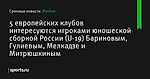 5 европейских клубов интересуются игроками юношеской сборной России (U-19) Бариновым, Гулиевым, Мелкадзе и Митрюшкиным - Футбол - Sports.ru