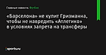 «Барселона» не купит Гризманна, чтобы не навредить «Атлетико» в условиях запрета на трансферы - Футбол - Sports.ru