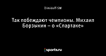 Так побеждают чемпионы. Михаил Борзыкин – о «Спартаке»