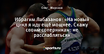 Ибрагим Лабазанов: «На новый цикл я иду ещё мощнее. Скажу своим соперникам: не расслабляться»