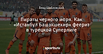 Пираты черного моря. Как «Истанбул Башакшехир» феерит в турецкой Суперлиге