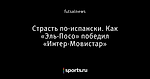 Страсть по-испански. Как «Эль-Посо» победил «Интер-Мовистар»