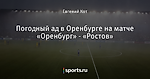 Погодный ад в Оренбурге на матче «Оренбург» - «Ростов»