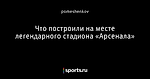 Что построили на месте легендарного стадиона «Арсенала»