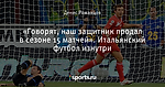 «Говорят, наш защитник продал в сезоне 15 матчей». Итальянский футбол изнутри