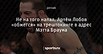 Не на того напал. Артём Лобов «обжегся» на трештокинге в адрес Мэтта Брауна