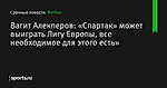 Вагит Алекперов: «Спартак» может выиграть Лигу Европы, все необходимое для этого есть»