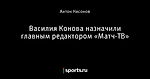 Василия Конова назначили главным редактором «Матч-ТВ»