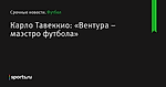 Карло Тавеккио: «Вентура – маэстро футбола»