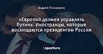 «Европой должен управлять Путин». Иностранцы, которые восхищаются президентом России