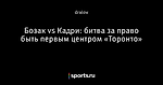 Бозак vs Кадри: битва за право быть первым центром «Торонто»