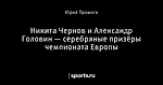 Никита Чернов и Александр Головин — серебряные призёры чемпионата Европы