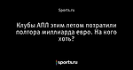 Клубы АПЛ этим летом потратили полтора миллиарда евро. На кого хоть?