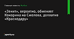 «Зенит», вероятно, обменяет Кокорина на Смолова, доплатив «Краснодару» - Футбол - Sports.ru