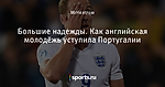 Большие надежды. Как английская молодёжь уступила Португалии - Football Bloody Hell - Блоги - Sports.ru