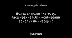 Большая политика-2015. Расширение КХЛ - «собирание земель» по инерции?