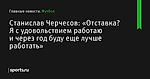 «Отставка? Я с удовольствием работаю и через год буду еще лучше работать», сообщает Станислав Черчесов - Футбол - Sports.ru