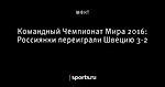 Командный Чемпионат Мира 2016: Россиянки переиграли Швецию 3-2