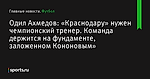 «Краснодару» нужен чемпионский тренер. Команда держится на фундаменте, заложенном Кононовым», сообщает Одил Ахмедов - Футбол - Sports.ru