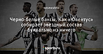 Черно-белые баксы. Как «Ювентус» собирает звездный состав буквально из ничего