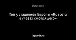 Топ 5 стадионов Европы «Красота в глазах смотрящего»