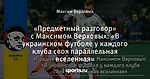 «Предметный разговор» с Максимом Верховых: «В украинском футболе у каждого клуба своя параллельная вселенная»