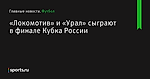 «Локомотив» и «Урал» сыграют в финале Кубка России - Футбол - Sports.ru