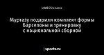 Муртазу подарили комплект формы Барселоны и тренировку с национальной сборной