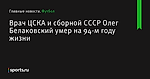 Врач ЦСКА и сборной СССР Олег Белаковский умер на 94-м году жизни - Футбол - Sports.ru