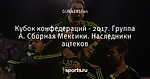 Кубок конфедераций - 2017. Группа А. Сборная Мексики. Наследники ацтеков