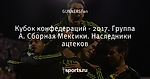 Кубок конфедераций - 2017. Группа А.  Сборная Мексики. Наследники ацтеков