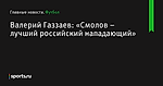 Валерий Газзаев: «Смолов – лучший российский нападающий» - Футбол - Sports.ru