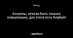 Атланты, нельзя быть такими плюшевыми, для этого есть Алабай!