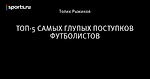 ТОП-5 САМЫХ ГЛУПЫХ ПОСТУПКОВ ФУТБОЛИСТОВ