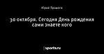 30 октября. Сегодня День рождения сами знаете кого