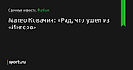 Матео Ковачич: «Рад, что ушел из «Интера» - Футбол - Sports.ru