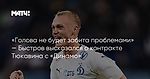 «Голова не будет забита проблемами» — Быстров высказался о контракте Тюкавина с «Динамо»